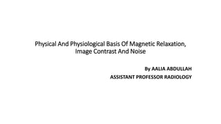 Physical And Physiological Basis Of Magnetic Relaxation,
Image Contrast And Noise
By AALIA ABDULLAH
ASSISTANT PROFESSOR RADIOLOGY
 