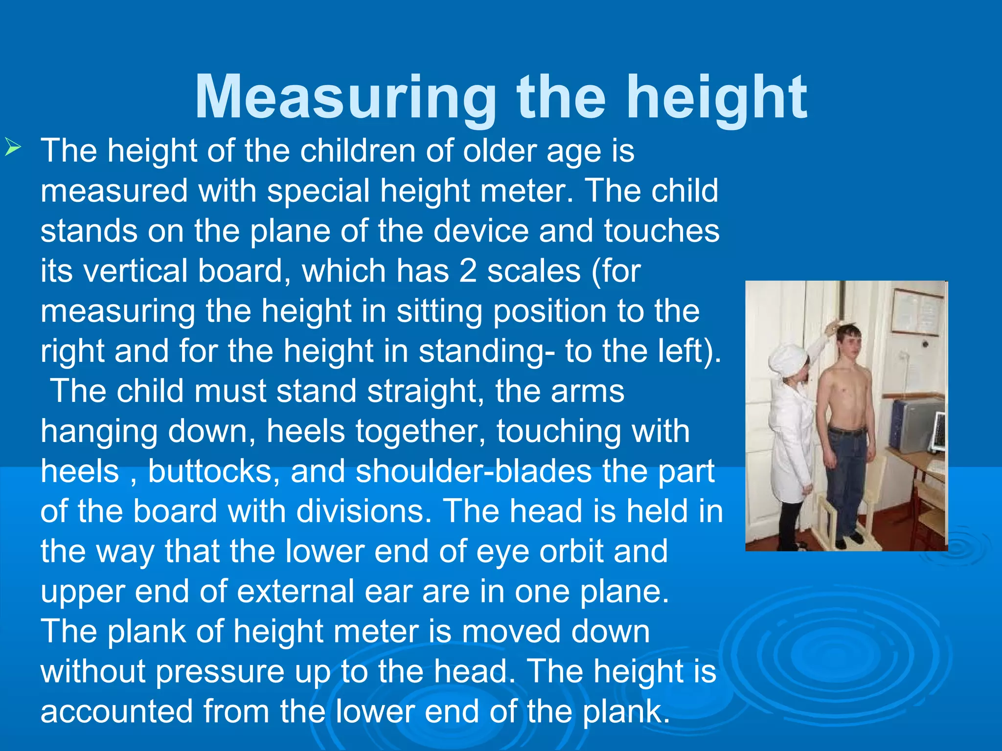 Measuring the height
 The height of the children of older age is
measured with special height meter. The child
stands on the plane of the device and touches
its vertical board, which has 2 scales (for
measuring the height in sitting position to the
right and for the height in standing- to the left).
The child must stand straight, the arms
hanging down, heels together, touching with
heels , buttocks, and shoulder-blades the part
of the board with divisions. The head is held in
the way that the lower end of eye orbit and
upper end of external ear are in one plane.
The plank of height meter is moved down
without pressure up to the head. The height is
accounted from the lower end of the plank.
 