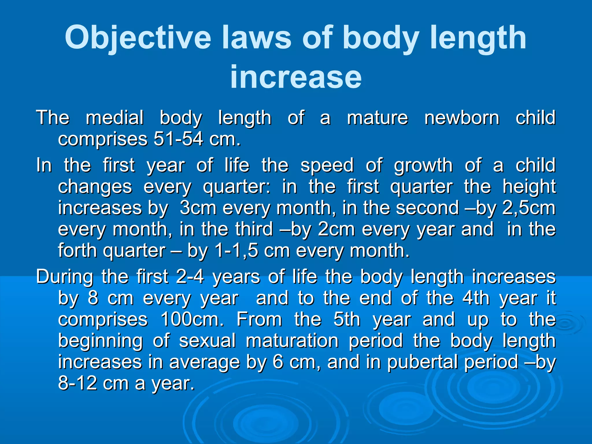 Objective laws of body length
increase
The medial body length of a mature newborn childThe medial body length of a mature newborn child
comprises 51-54 cm.comprises 51-54 cm.
In the first year of life the speed of growth of a childIn the first year of life the speed of growth of a child
changes every quarter: in the first quarter the heightchanges every quarter: in the first quarter the height
increases by 3cm every month, in the second –by 2,5cmincreases by 3cm every month, in the second –by 2,5cm
every month, in the third –by 2cm every year and in theevery month, in the third –by 2cm every year and in the
forth quarter – by 1-1,5 cm every month.forth quarter – by 1-1,5 cm every month.
During the first 2-4 years of life the body length increasesDuring the first 2-4 years of life the body length increases
by 8 cm every year and to the end of the 4th year itby 8 cm every year and to the end of the 4th year it
comprises 100cm. From the 5th year and up to thecomprises 100cm. From the 5th year and up to the
beginning of sexual maturation period the body lengthbeginning of sexual maturation period the body length
increases in average by 6 cm, and in pubertal period –byincreases in average by 6 cm, and in pubertal period –by
8-12 cm a year.8-12 cm a year.
 