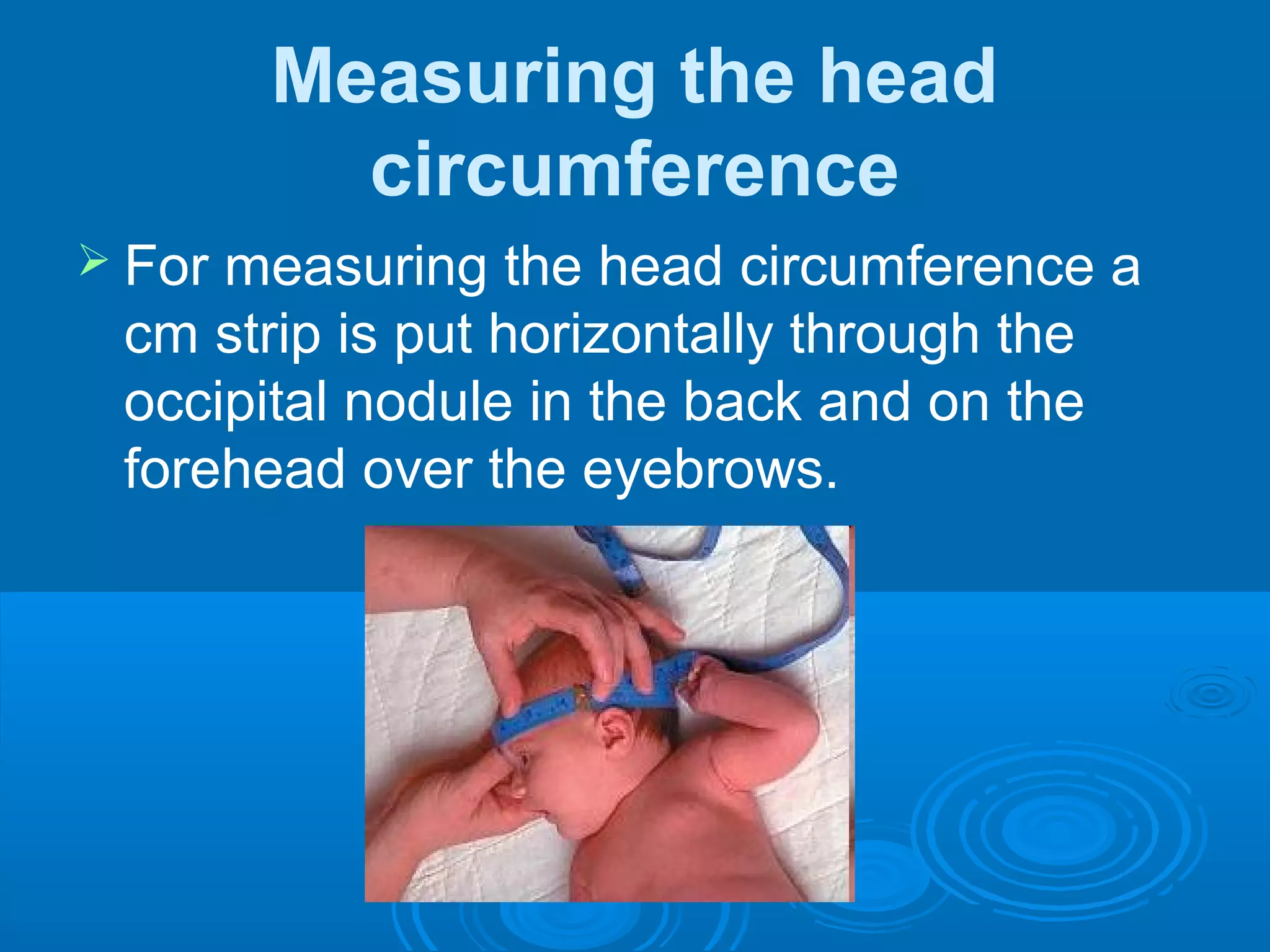 Measuring the head
circumference
 For measuring the head circumference a
cm strip is put horizontally through the
occipital nodule in the back and on the
forehead over the eyebrows.
 