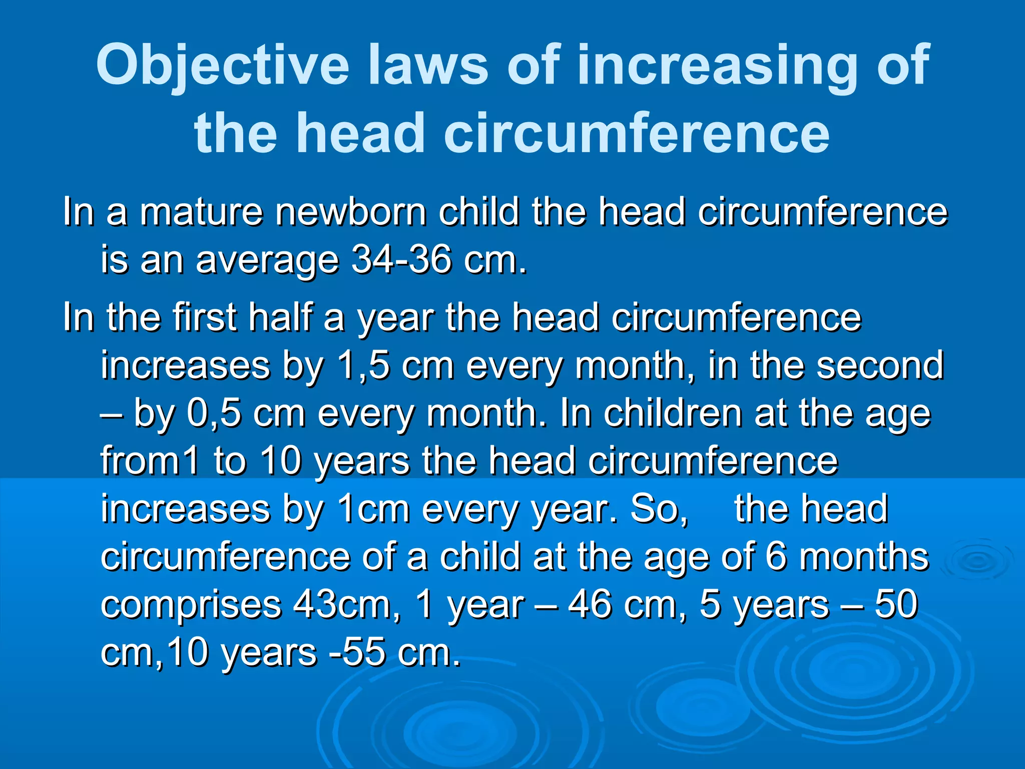 Objective laws of increasing of
the head circumference
In a mature newborn child the head circumferenceIn a mature newborn child the head circumference
is an average 34-36 cm.is an average 34-36 cm.
In the first half a year the head circumferenceIn the first half a year the head circumference
increases by 1,5 cm every month, in the secondincreases by 1,5 cm every month, in the second
– by 0,5 cm every month. In children at the age– by 0,5 cm every month. In children at the age
from1 to 10 years the head circumferencefrom1 to 10 years the head circumference
increases by 1cm every year. So, the headincreases by 1cm every year. So, the head
circumference of a child at the age of 6 monthscircumference of a child at the age of 6 months
comprises 43cm, 1 year – 46 cm, 5 years – 50comprises 43cm, 1 year – 46 cm, 5 years – 50
cm,10 years -55 cm.cm,10 years -55 cm.
 