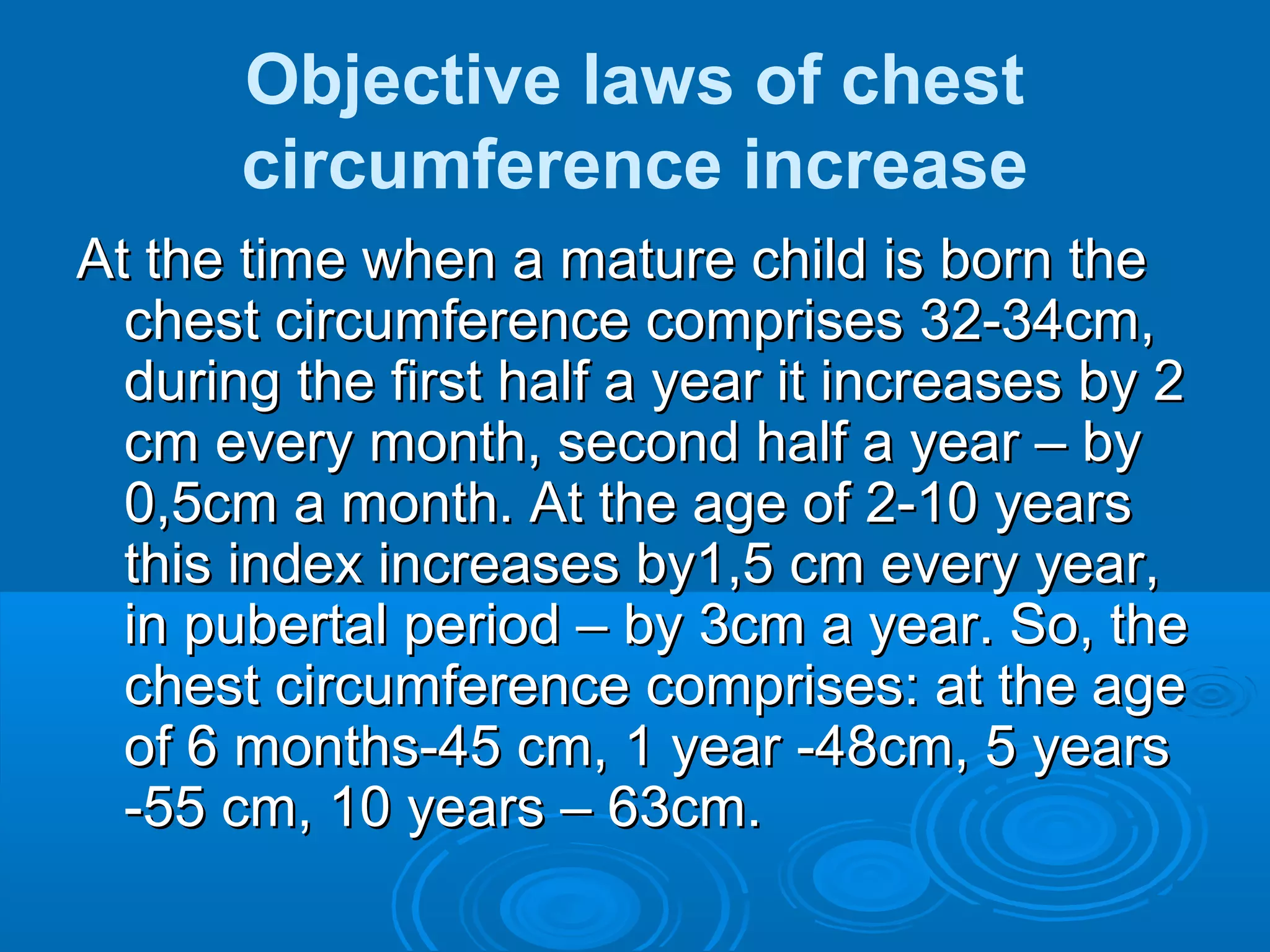 Objective laws of chest
circumference increase
At the time when a mature child is born theAt the time when a mature child is born the
chest circumference comprises 32-34cm,chest circumference comprises 32-34cm,
during the first half a year it increases by 2during the first half a year it increases by 2
cm every month, second half a year – bycm every month, second half a year – by
0,5cm a month. At the age of 2-10 years0,5cm a month. At the age of 2-10 years
this index increases by1,5 cm every year,this index increases by1,5 cm every year,
in pubertal period – by 3cm a year. So, thein pubertal period – by 3cm a year. So, the
chest circumference comprises: at the agechest circumference comprises: at the age
of 6 months-45 cm, 1 year -48cm, 5 yearsof 6 months-45 cm, 1 year -48cm, 5 years
-55 cm, 10 years – 63cm.-55 cm, 10 years – 63cm.
 