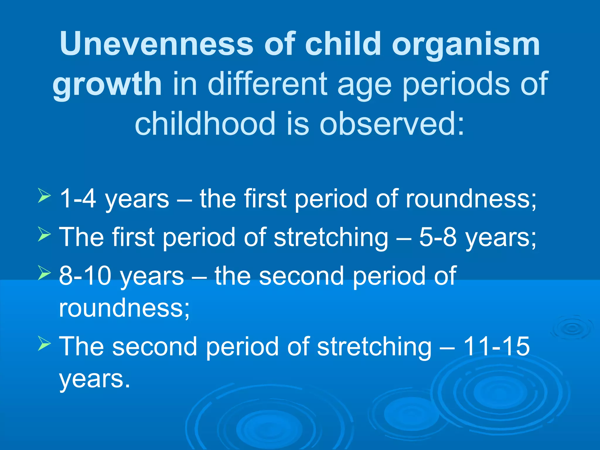 Unevenness of child organism
growth in different age periods of
childhood is observed:
 1-4 years – the first period of roundness;
 The first period of stretching – 5-8 years;
 8-10 years – the second period of
roundness;
 The second period of stretching – 11-15
years.
 
