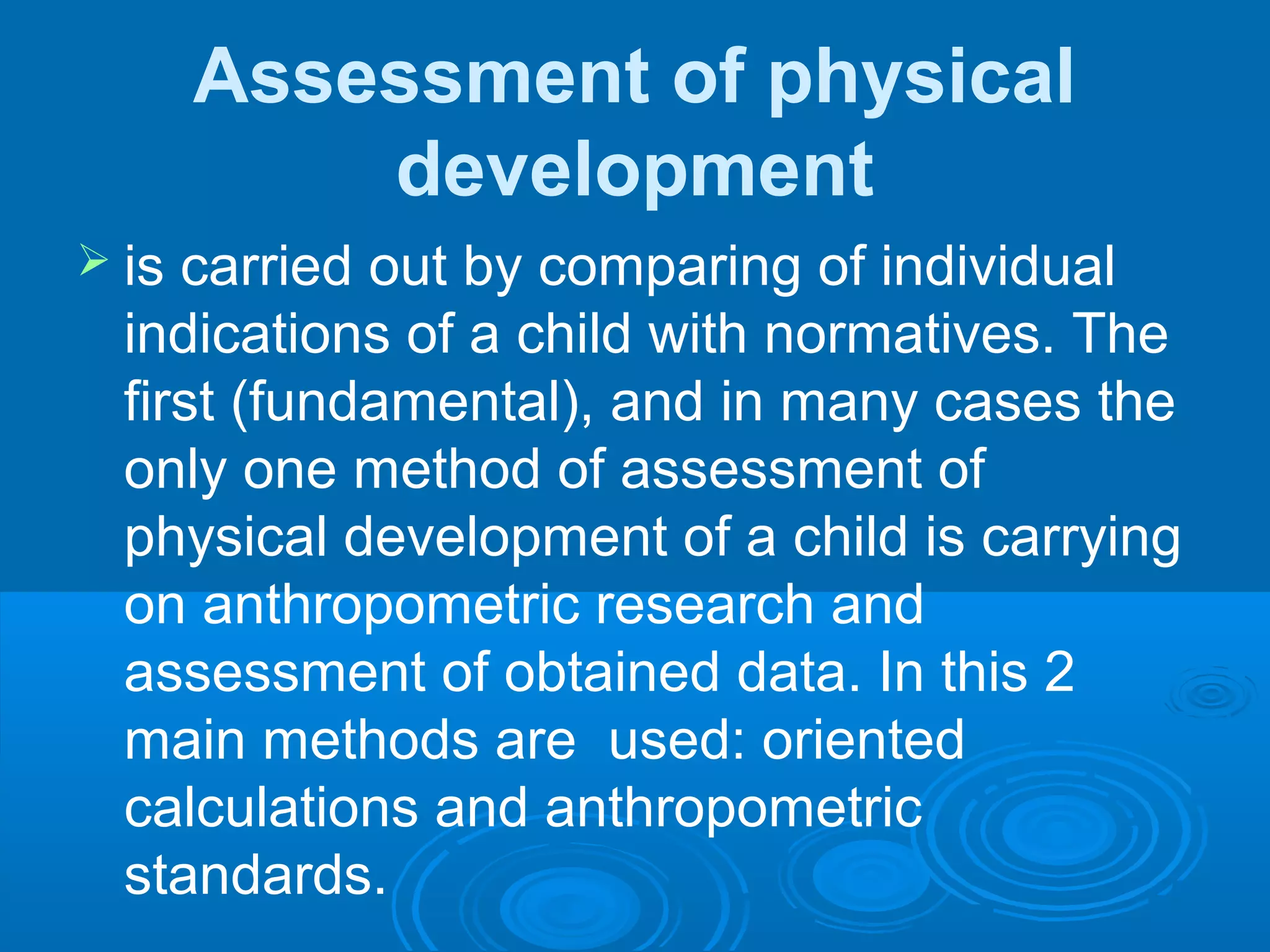Assessment of physical
development
 is carried out by comparing of individual
indications of a child with normatives. The
first (fundamental), and in many cases the
only one method of assessment of
physical development of a child is carrying
on anthropometric research and
assessment of obtained data. In this 2
main methods are used: oriented
calculations and anthropometric
standards.
 