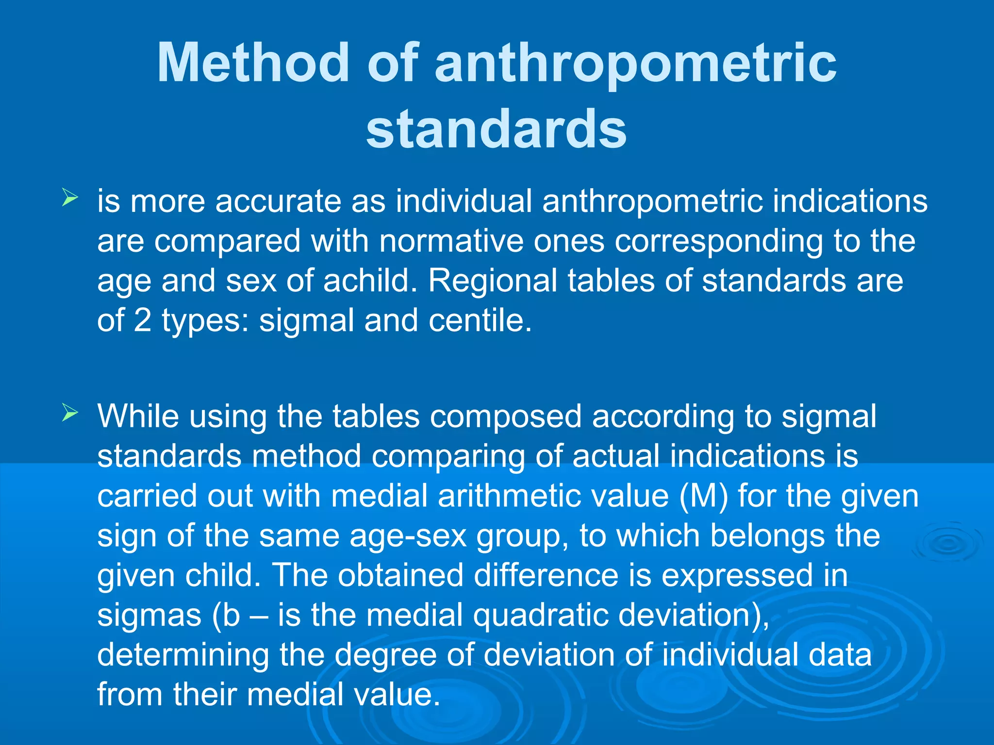 Method of anthropometric
standards
 is more accurate as individual anthropometric indications
are compared with normative ones corresponding to the
age and sex of achild. Regional tables of standards are
of 2 types: sigmal and centile.
 While using the tables composed according to sigmal
standards method comparing of actual indications is
carried out with medial arithmetic value (M) for the given
sign of the same age-sex group, to which belongs the
given child. The obtained difference is expressed in
sigmas (b – is the medial quadratic deviation),
determining the degree of deviation of individual data
from their medial value.
 