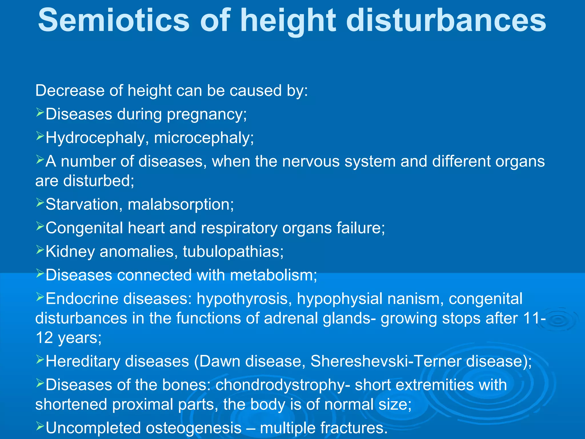 Semiotics of height disturbances
Decrease of height can be caused by:
Diseases during pregnancy;
Hydrocephaly, microcephaly;
A number of diseases, when the nervous system and different organs
are disturbed;
Starvation, malabsorption;
Congenital heart and respiratory organs failure;
Kidney anomalies, tubulopathias;
Diseases connected with metabolism;
Endocrine diseases: hypothyrosis, hypophysial nanism, congenital
disturbances in the functions of adrenal glands- growing stops after 11-
12 years;
Hereditary diseases (Dawn disease, Shereshevski-Terner disease);
Diseases of the bones: chondrodystrophy- short extremities with
shortened proximal parts, the body is of normal size;
Uncompleted osteogenesis – multiple fractures.
 