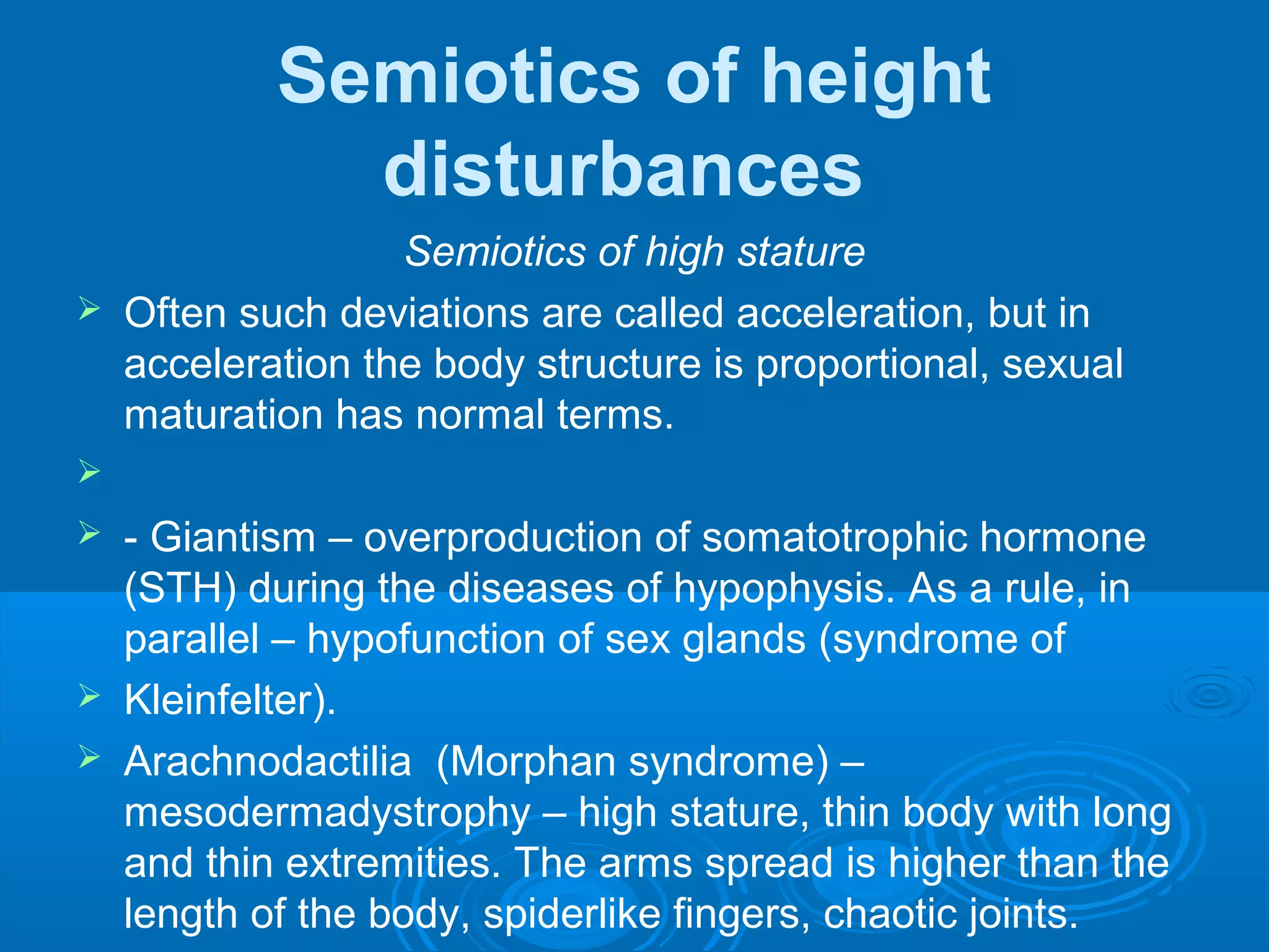 Semiotics of height
disturbances
Semiotics of high stature
 Often such deviations are called acceleration, but in
acceleration the body structure is proportional, sexual
maturation has normal terms.

 - Giantism – overproduction of somatotrophic hormone
(STH) during the diseases of hypophysis. As a rule, in
parallel – hypofunction of sex glands (syndrome of
 Kleinfelter).
 Arachnodactilia (Morphan syndrome) –
mesodermadystrophy – high stature, thin body with long
and thin extremities. The arms spread is higher than the
length of the body, spiderlike fingers, chaotic joints.
 