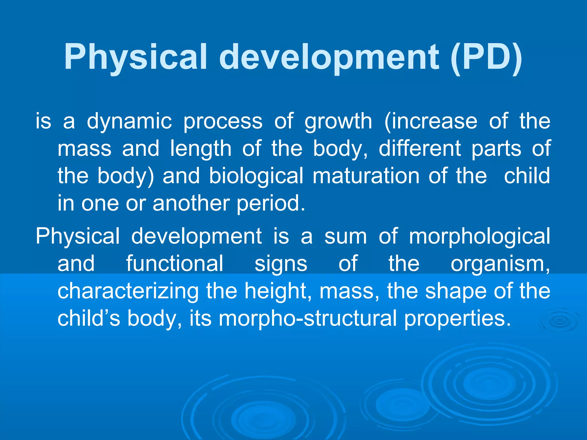 Physical development (PD)
is a dynamic process of growth (increase of the
mass and length of the body, different parts of
the body) and biological maturation of the child
in one or another period.
Physical development is a sum of morphological
and functional signs of the organism,
characterizing the height, mass, the shape of the
child’s body, its morpho-structural properties.
 