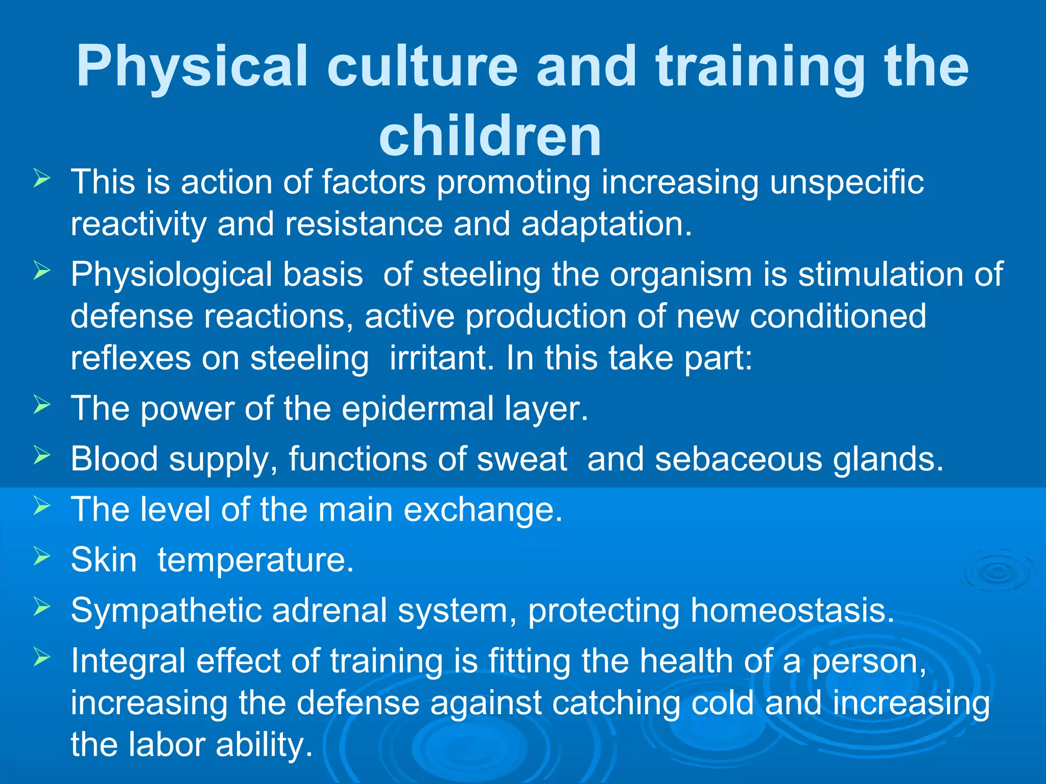 Physical culture and training the
children
 This is action of factors promoting increasing unspecific
reactivity and resistance and adaptation.
 Physiological basis of steeling the organism is stimulation of
defense reactions, active production of new conditioned
reflexes on steeling irritant. In this take part:
 The power of the epidermal layer.
 Blood supply, functions of sweat and sebaceous glands.
 The level of the main exchange.
 Skin temperature.
 Sympathetic adrenal system, protecting homeostasis.
 Integral effect of training is fitting the health of a person,
increasing the defense against catching cold and increasing
the labor ability.
 