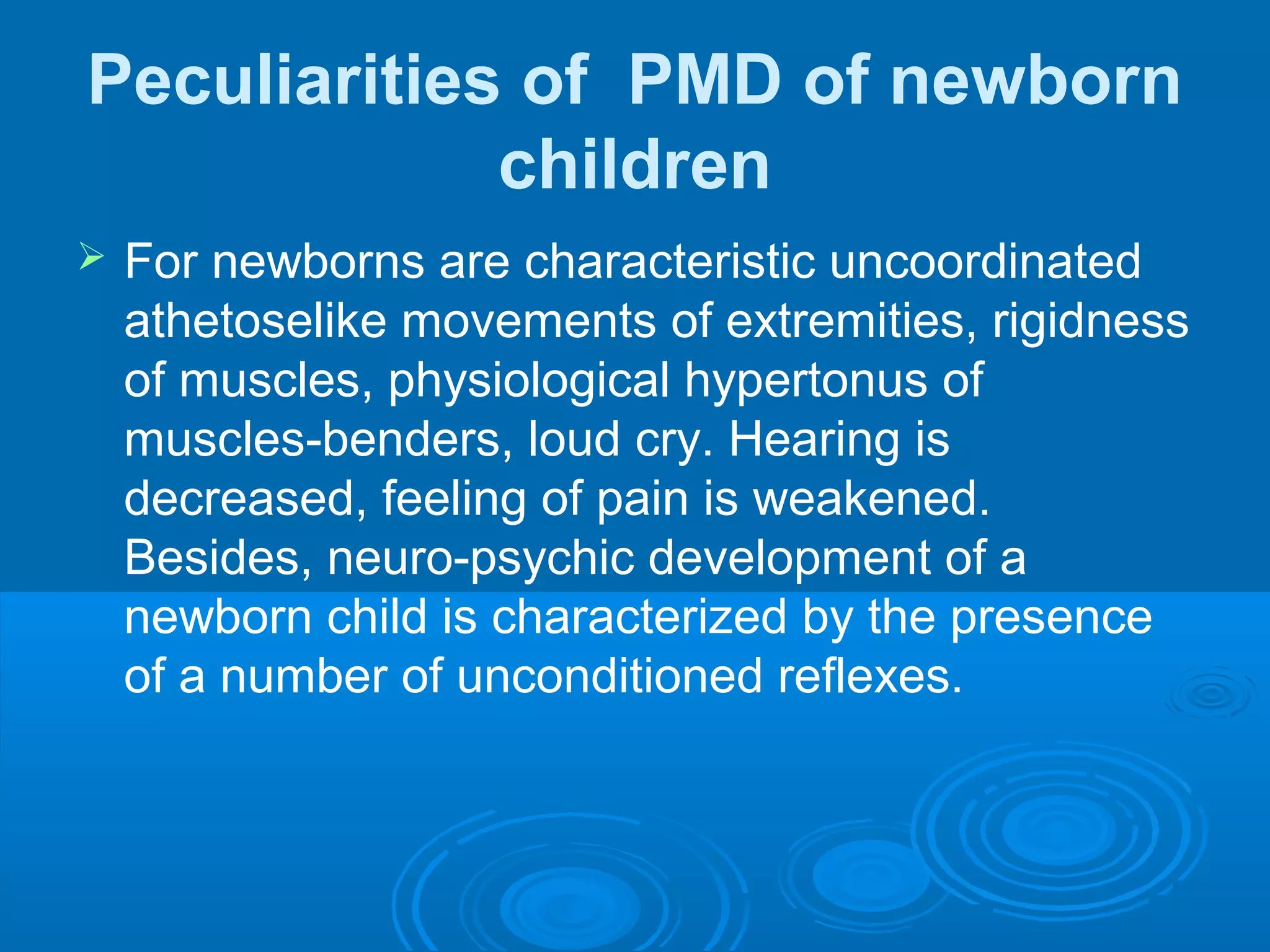 Peculiarities of PMD of newborn
children
 For newborns are characteristic uncoordinated
athetoselike movements of extremities, rigidness
of muscles, physiological hypertonus of
muscles-benders, loud cry. Hearing is
decreased, feeling of pain is weakened.
Besides, neuro-psychic development of a
newborn child is characterized by the presence
of a number of unconditioned reflexes.
 