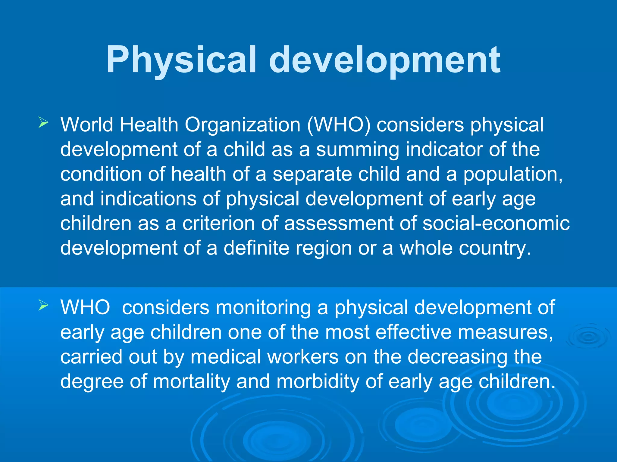 Physical development
 World Health Organization (WHO) considers physical
development of a child as a summing indicator of the
condition of health of a separate child and a population,
and indications of physical development of early age
children as a criterion of assessment of social-economic
development of a definite region or a whole country.
 WHO considers monitoring a physical development of
early age children one of the most effective measures,
carried out by medical workers on the decreasing the
degree of mortality and morbidity of early age children.
 