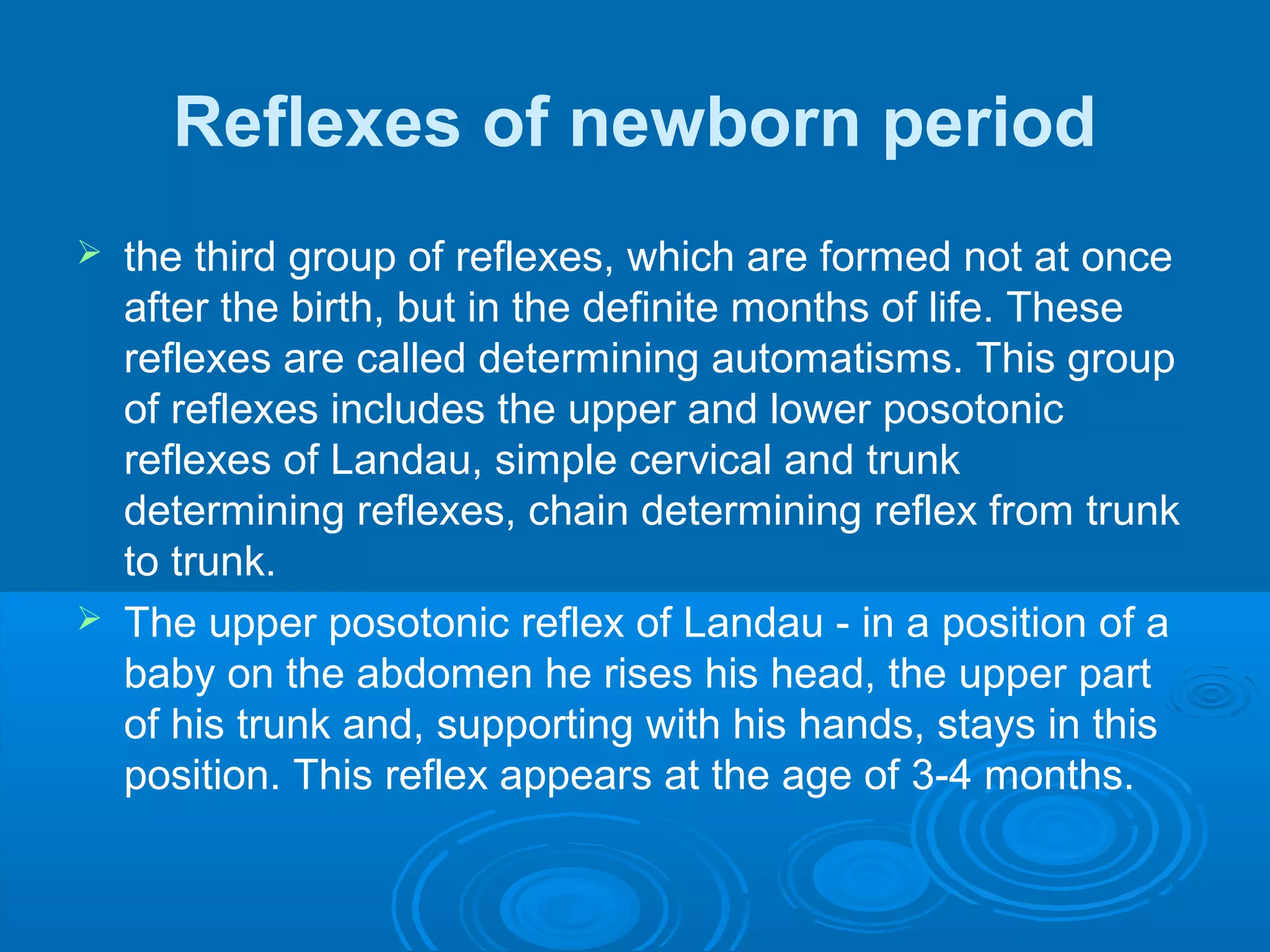 Reflexes of newborn period
 the third group of reflexes, which are formed not at once
after the birth, but in the definite months of life. These
reflexes are called determining automatisms. This group
of reflexes includes the upper and lower posotonic
reflexes of Landau, simple cervical and trunk
determining reflexes, chain determining reflex from trunk
to trunk.
 The upper posotonic reflex of Landau - in a position of a
baby on the abdomen he rises his head, the upper part
of his trunk and, supporting with his hands, stays in this
position. This reflex appears at the age of 3-4 months.
 