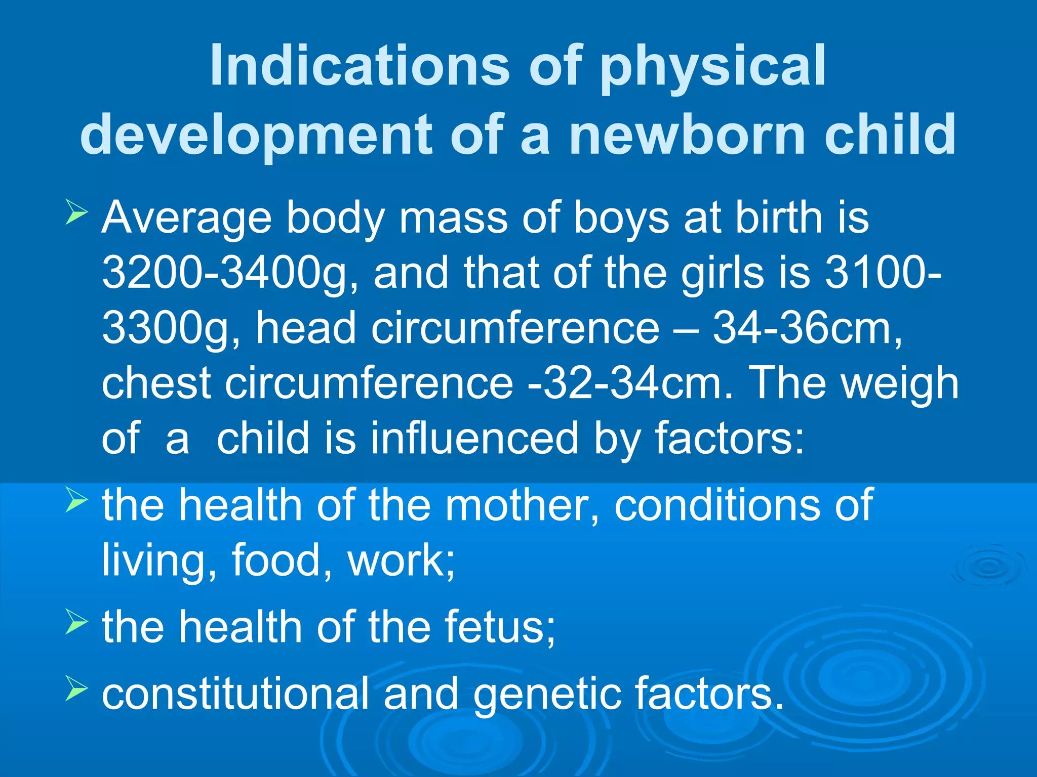 Indications of physical
development of a newborn child
 Average body mass of boys at birth is
3200-3400g, and that of the girls is 3100-
3300g, head circumference – 34-36cm,
chest circumference -32-34cm. The weigh
of a child is influenced by factors:
 the health of the mother, conditions of
living, food, work;
 the health of the fetus;
 constitutional and genetic factors.
 