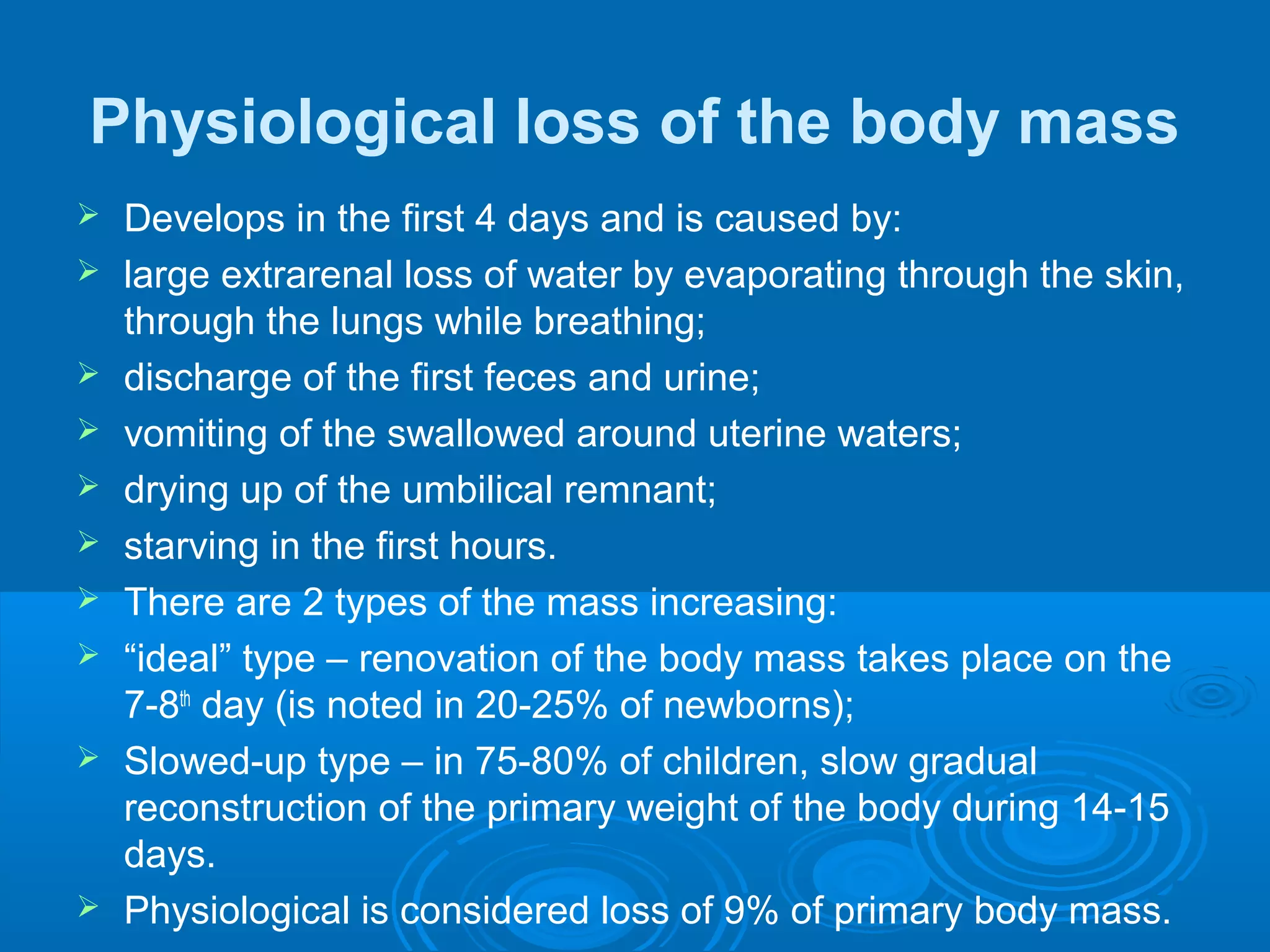 Physiological loss of the body mass
 Develops in the first 4 days and is caused by:
 large extrarenal loss of water by evaporating through the skin,
through the lungs while breathing;
 discharge of the first feces and urine;
 vomiting of the swallowed around uterine waters;
 drying up of the umbilical remnant;
 starving in the first hours.
 There are 2 types of the mass increasing:
 “ideal” type – renovation of the body mass takes place on the
7-8th
day (is noted in 20-25% of newborns);
 Slowed-up type – in 75-80% of children, slow gradual
reconstruction of the primary weight of the body during 14-15
days.
 Physiological is considered loss of 9% of primary body mass.
 
