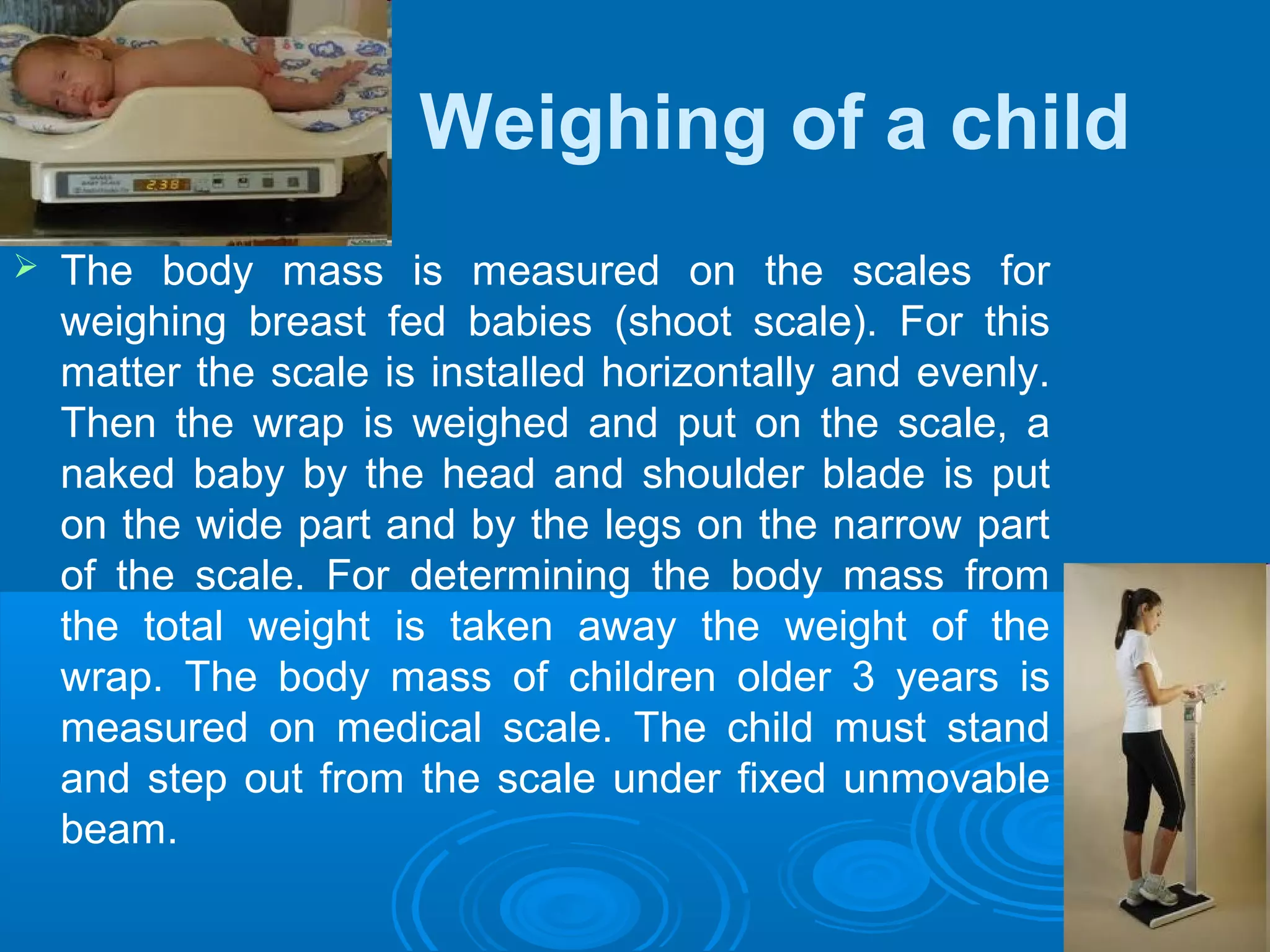 Weighing of a child
 The body mass is measured on the scales for
weighing breast fed babies (shoot scale). For this
matter the scale is installed horizontally and evenly.
Then the wrap is weighed and put on the scale, a
naked baby by the head and shoulder blade is put
on the wide part and by the legs on the narrow part
of the scale. For determining the body mass from
the total weight is taken away the weight of the
wrap. The body mass of children older 3 years is
measured on medical scale. The child must stand
and step out from the scale under fixed unmovable
beam.
 