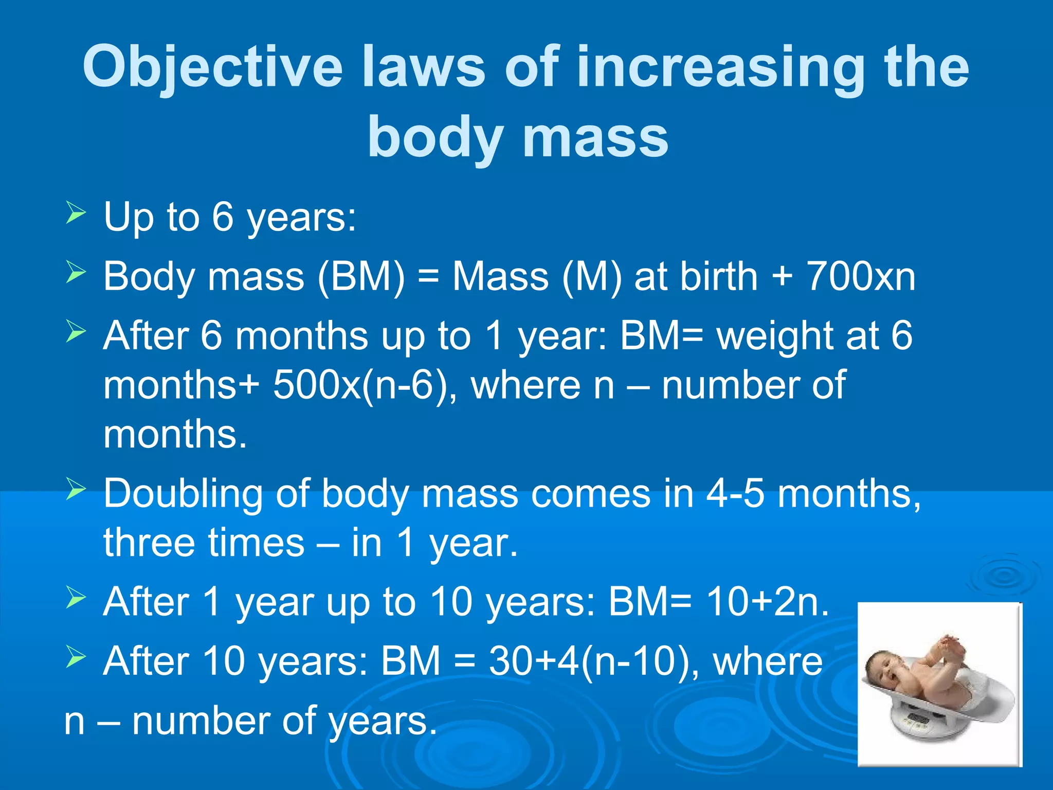 Objective laws of increasing the
body mass
 Up to 6 years:
 Body mass (BM) = Mass (M) at birth + 700xn
 After 6 months up to 1 year: BM= weight at 6
months+ 500x(n-6), where n – number of
months.
 Doubling of body mass comes in 4-5 months,
three times – in 1 year.
 After 1 year up to 10 years: BM= 10+2n.
 After 10 years: BM = 30+4(n-10), where
n – number of years.
 