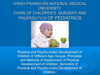 IVANO-FRANKIVSK NATIONAL MEDICALIVANO-FRANKIVSK NATIONAL MEDICAL
UNIVERSITYUNIVERSITY
CHAIR OF CHILDREN’S SURGERY ANDCHAIR OF CHILDREN’S SURGERY AND
PROPEDUTICSPROPEDUTICS OF PEDIATRICSOF PEDIATRICS
Physical and Psycho-motor Development of
Children of Different Age Groups. Principles
and Methods of Assessment of Physical
Development of Children. Semiotics of
Physical and Psycho-motor Development of
Children.
 