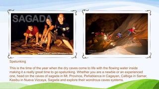 Spelunking
This is the time of the year when the dry caves come to life with the flowing water inside
making it a really great time to go spelunking. Whether you are a newbie or an experienced
one, head on the caves of sagada in Mt. Province, Peñablanca in Cagayan, Calbiga in Samar,
Kasibu in Nueva Vizcaya, Sagada and explore their wondrous caves systems.

 