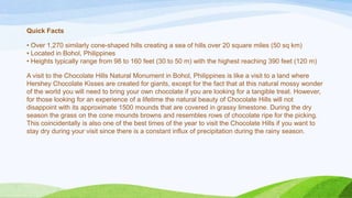 Quick Facts

• Over 1,270 similarly cone-shaped hills creating a sea of hills over 20 square miles (50 sq km)
• Located in Bohol, Philippines
• Heights typically range from 98 to 160 feet (30 to 50 m) with the highest reaching 390 feet (120 m)
A visit to the Chocolate Hills Natural Monument in Bohol, Philippines is like a visit to a land where
Hershey Chocolate Kisses are created for giants, except for the fact that at this natural mossy wonder
of the world you will need to bring your own chocolate if you are looking for a tangible treat. However,
for those looking for an experience of a lifetime the natural beauty of Chocolate Hills will not
disappoint with its approximate 1500 mounds that are covered in grassy limestone. During the dry
season the grass on the cone mounds browns and resembles rows of chocolate ripe for the picking.
This coincidentally is also one of the best times of the year to visit the Chocolate Hills if you want to
stay dry during your visit since there is a constant influx of precipitation during the rainy season.

 