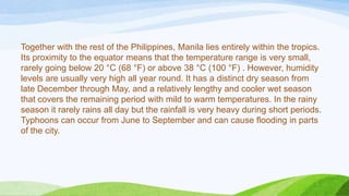 Together with the rest of the Philippines, Manila lies entirely within the tropics.
Its proximity to the equator means that the temperature range is very small,
rarely going below 20 °C (68 °F) or above 38 °C (100 °F) . However, humidity
levels are usually very high all year round. It has a distinct dry season from
late December through May, and a relatively lengthy and cooler wet season
that covers the remaining period with mild to warm temperatures. In the rainy
season it rarely rains all day but the rainfall is very heavy during short periods.
Typhoons can occur from June to September and can cause flooding in parts
of the city.

 