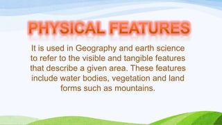 It is used in Geography and earth science
to refer to the visible and tangible features
that describe a given area. These features
include water bodies, vegetation and land
forms such as mountains.

 