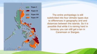 The entire archipelago is still
subdivided into four climatic types due
to differences in geography and and
distances between the islands. So it is
possible that while it is raining hard in
boracay you can still get a tan in
Caramoan or Siargao.

 