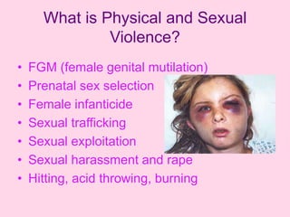 What is Physical and Sexual
               Violence?
•   FGM (female genital mutilation)
•   Prenatal sex selection
•   Female infanticide
•   Sexual trafficking
•   Sexual exploitation
•   Sexual harassment and rape
•   Hitting, acid throwing, burning
 