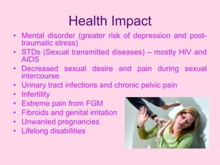 Health Impact
• Mental disorder (greater risk of depression and post-
  traumatic stress)
• STDs (Sexual transmitted diseases) – mostly HIV and
  AIDS
• Decreased sexual desire and pain during sexual
  intercourse
• Urinary tract infections and chronic pelvic pain
• Infertility
• Extreme pain from FGM
• Fibroids and genital irritation
• Unwanted pregnancies
• Lifelong disabilities
 
