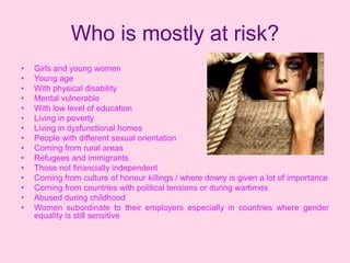 Who is mostly at risk?
•   Girls and young women
•   Young age
•   With physical disability
•   Mental vulnerable
•   With low level of education
•   Living in poverty
•   Living in dysfunctional homes
•   People with different sexual orientation
•   Coming from rural areas
•   Refugees and immigrants
•   Those not financially independent
•   Coming from culture of honour killings / where dowry is given a lot of importance
•   Coming from countries with political tensions or during wartimes
•   Abused during childhood
•   Women subordinate to their employers especially in countries where gender
    equality is still sensitive
 