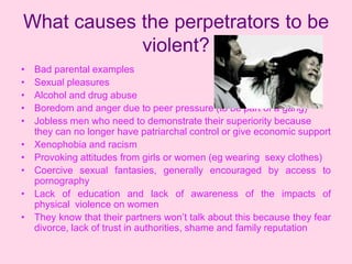 What causes the perpetrators to be
            violent?
•   Bad parental examples
•   Sexual pleasures
•   Alcohol and drug abuse
•   Boredom and anger due to peer pressure (to be part of a gang)
•   Jobless men who need to demonstrate their superiority because
    they can no longer have patriarchal control or give economic support
•   Xenophobia and racism
•   Provoking attitudes from girls or women (eg wearing sexy clothes)
•   Coercive sexual fantasies, generally encouraged by access to
    pornography
•   Lack of education and lack of awareness of the impacts of
    physical violence on women
•   They know that their partners won’t talk about this because they fear
    divorce, lack of trust in authorities, shame and family reputation
 