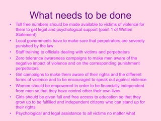 What needs to be done
•   Toll free numbers should be made available to victims of violence for
    them to get legal and psychological support (point 1 of Written
    Statement)
•   Local governments have to make sure that perpetrators are severely
    punished by the law
•   Staff training to officials dealing with victims and perpetrators
•   Zero tolerance awareness campaigns to make men aware of the
    negative impact of violence and on the corresponding punishment
    perpetrators
•   Girl campaigns to make them aware of their rights and the different
    forms of violence and to be encouraged to speak out against violence
•   Women should be empowered in order to be financially independent
    from men so that they have control other their own lives
•   Girls should be given full and free access to education so that they
    grow up to be fulfilled and independent citizens who can stand up for
    their rights
•   Psychological and legal assistance to all victims no matter what
 