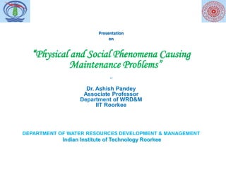 Presentation
on
“Physical and Social Phenomena Causing
Maintenance Problems”
bY
Dr. Ashish Pandey
Associate Professor
Department of WRD&M
IIT Roorkee
DEPARTMENT OF WATER RESOURCES DEVELOPMENT & MANAGEMENT
Indian Institute of Technology Roorkee
 