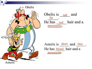Obelix is _____ and
_____.
He has _____ hair and a
_______.
Asterix is _____ and _____.
He has _____ hair and a
_______.
tall
fat
red
moustache
short thin
blond
moustache
Obelix
Asterix
 