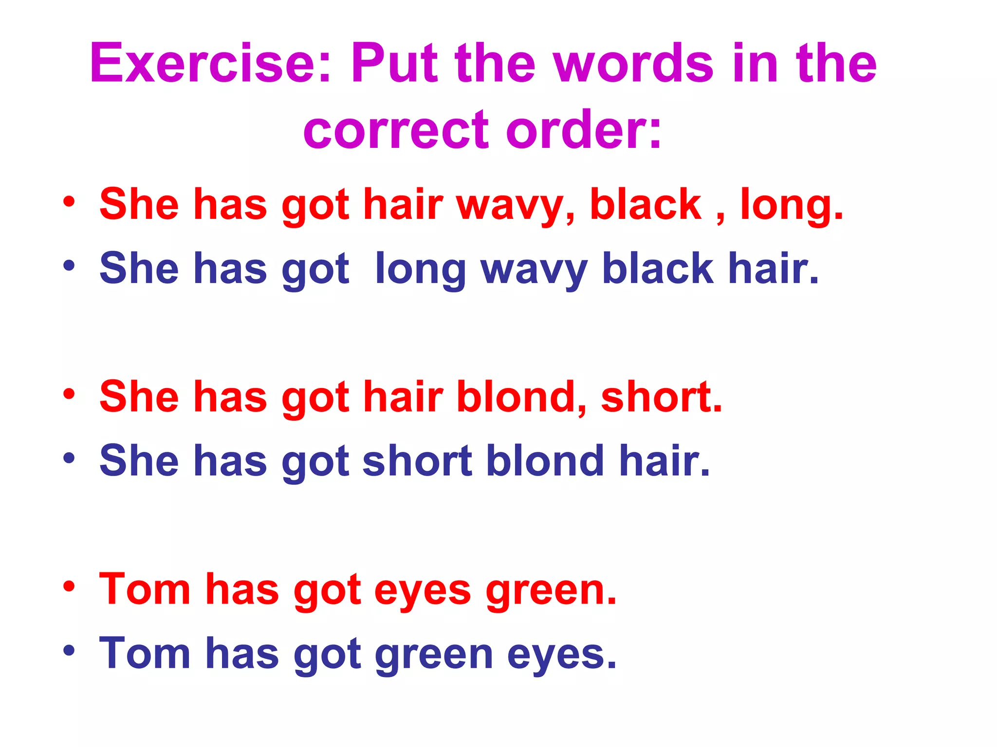 Exercise: Put the words in the
correct order:
• She has got hair wavy, black , long.
• She has got long wavy black hair.
• She has got hair blond, short.
• She has got short blond hair.
• Tom has got eyes green.
• Tom has got green eyes.