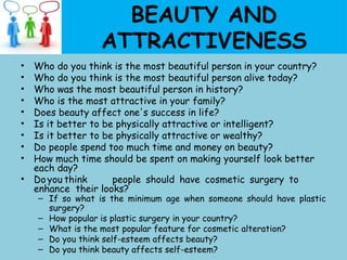 BEAUTY AND
ATTRACTIVENESS
• Who do you think is the most beautiful person in your country?
• Who do you think is the most beautiful person alive today?
• Who was the most beautiful person in history?
• Who is the most attractive in your family?
• Does beauty affect one's success in life?
• Is it better to be physically attractive or intelligent?
• Is it better to be physically attractive or wealthy?
• Do people spend too much time and money on beauty?
• How much time should be spent on making yourself look better
each day?
• Doyou think people should have cosmetic surgery to
enhance their looks?
– If so what is the minimum age when someone should have plastic
surgery?
– How popular is plastic surgery in your country?
– What is the most popular feature for cosmetic alteration?
– Do you think self-esteem affects beauty?
– Do you think beauty affects self-esteem?
 