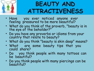BEAUTY AND
ATTRACTIVENESS
• Have you ever noticed anyone ever
feeling pressured to be more beautiful?
• What do you think of the proverb, "beauty is in
the eye of the beholder?"
• Do you have any proverbs or idioms from your
country that relate to beauty?
• What do you think "beauty is skin deep" means?
• What are some beauty tips that you
could share?
• Do you think people with many tattoos can
be beautiful?
• Do you think people with many piercings can be
beautiful?
 