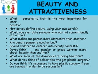BEAUTY AND
ATTRACTIVENESS
• What personality trait is the most important for
inner
beauty?
• How do you define beauty, using your own words?
• Would you ever date someone who was not conventionally
attractive?
• What makes one person more attractive than another?
• Are beauty pageants good or bad?
• Should children be entered into beauty contests?
• Doyou think one gender or group worries more
about beauty than another?
• What are some of the drawbacks of being beautiful?
• What do you think of celebrities who get plastic surgery?
• Do you think it's necessary to have plastic surgery if you
are famous in order to be successful?
 