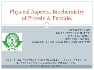 PRESENTED BY:
TALPE SHUBHAM MARUTI
M.PHARM SEM-II
(PHARMACEUTICS)
SUBJECT:-NOVEL DRUG DELIVERY SYSTEMS
.
AMRUTVAHINI SHETI AND SHIKSHAN VIKAS SANSTHA’S
AMRUTVAHINI COLLEGE OF PHARMACY,
SANGAMNER 422 608
Physical Aspects, Biochemistry
of Protein & Peptide.
 