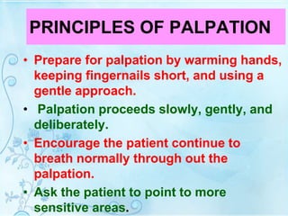 PRINCIPLES OF PALPATION
• Prepare for palpation by warming hands,
keeping fingernails short, and using a
gentle approach.
• Palpation proceeds slowly, gently, and
deliberately.
• Encourage the patient continue to
breath normally through out the
palpation.
• Ask the patient to point to more
sensitive areas.
 