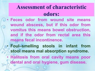 Assessment of characteristic
odors:
• Feces odor from wound site means
wound abscess, but if this odor from
vomitus this means bowel obstruction,
and if the odor from rectal area this
means fecal incontinence.
• Foul–smelling stools in infant from
stool means mal absorption syndrome.
• Halitosis from oral cavity means poor
dental and oral hygiene, gum disease.
 