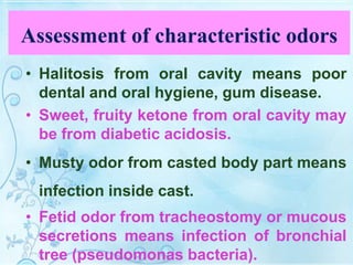 Assessment of characteristic odors
• Halitosis from oral cavity means poor
dental and oral hygiene, gum disease.
• Sweet, fruity ketone from oral cavity may
be from diabetic acidosis.
• Musty odor from casted body part means
infection inside cast.
• Fetid odor from tracheostomy or mucous
secretions means infection of bronchial
tree (pseudomonas bacteria).
 