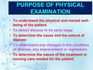 PURPOSE OF PHYSICAL
EXAMINATION
• To understand the physical and mental well-
being of the patient.
• To detect disease in its early stage
• To determine the cause and the extend of
disease
• To understand any changes in the condition
of disease, any improvement or regression.
• To determine the nature of the treatment or
nursing care needed for the patient.
 