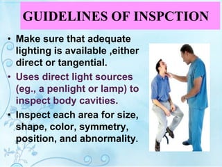 GUIDELINES OF INSPCTION
• Make sure that adequate
lighting is available ,either
direct or tangential.
• Uses direct light sources
(eg., a penlight or lamp) to
inspect body cavities.
• Inspect each area for size,
shape, color, symmetry,
position, and abnormality.
 