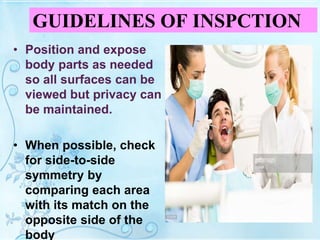 GUIDELINES OF INSPCTION
• Position and expose
body parts as needed
so all surfaces can be
viewed but privacy can
be maintained.
• When possible, check
for side-to-side
symmetry by
comparing each area
with its match on the
opposite side of the
body
 