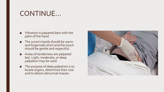 CONTINUE…
■ Vibration is palpated best with the
palm of the hand.
■ The nurse’s hands should be warm
and fingernails short and the touch
should be gentle and respectful.
■ Areas of tenderness are palpated
last. Light, moderate, or deep
palpation may be used.
■ The purpose of deep palpation is to
locate organs, determine their size
and to detect abnormal masses.
 