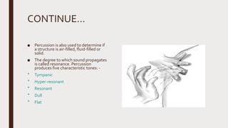 CONTINUE…
■ Percussion is also used to determine if
a structure is air-filled, fluid-filled or
solid.
■ The degree to which sound propagates
is called resonance. Percussion
produces five characteristic tones: -
‫٭‬ Tympanic
‫٭‬ Hyper-resonant
‫٭‬ Resonant
‫٭‬ Dull
‫٭‬ Flat
 
