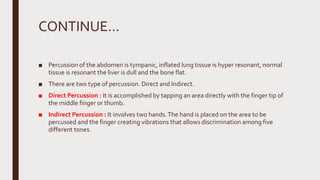 CONTINUE…
■ Percussion of the abdomen is tympanic, inflated lung tissue is hyper resonant, normal
tissue is resonant the liver is dull and the bone flat.
■ There are two type of percussion. Direct and Indirect.
■ Direct Percussion : It is accomplished by tapping an area directly with the finger tip of
the middle finger or thumb.
■ Indirect Percussion : It involves two hands.The hand is placed on the area to be
percussed and the finger creating vibrations that allows discrimination among five
different tones.
 