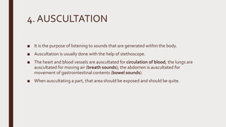 4. AUSCULTATION
■ It is the purpose of listening to sounds that are generated within the body.
■ Auscultation is usually done with the help of stethoscope.
■ The heart and blood vessels are auscultated for circulation of blood, the lungs are
auscultated for moving air (breath sounds); the abdomen is auscultated for
movement of gastrointestinal contents (bowel sounds).
■ When auscultating a part, that area should be exposed and should be quite.
 