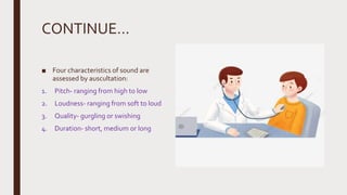 CONTINUE…
■ Four characteristics of sound are
assessed by auscultation:
1. Pitch- ranging from high to low
2. Loudness- ranging from soft to loud
3. Quality- gurgling or swishing
4. Duration- short, medium or long
 