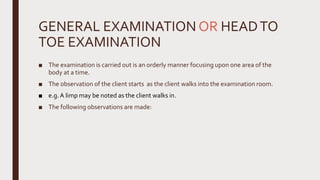 GENERAL EXAMINATION OR HEADTO
TOE EXAMINATION
■ The examination is carried out is an orderly manner focusing upon one area of the
body at a time.
■ The observation of the client starts as the client walks into the examination room.
■ e.g.A limp may be noted as the client walks in.
■ The following observations are made:
 